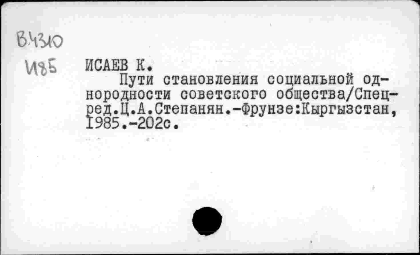 ﻿
ИСАЕВ К.
Пути становления социальной однородности советского общества/Спец ]эед. Ц. А. Степанян. -Фрунзе :Кыргызстан